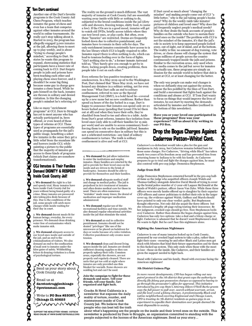 “Tom Dirt contiued  Anotheroe o the Dart’s fvorte program  he Cok County i s Program, which teaches inmates the o ofches nd cven’hasa am tht competss aginstoder mmatesaround the Word i osine tammsments He el ’ stoptalking bost . ‘St in 2013, the progeam has allegedly engaged 3,000 s el aowing them tomeet 0 play wekly. and s bow Siing o chanae peopie’s  mindst”acordig o Dart. He Sates e wante i rogram o xpand. shoncasing st that aricipons havea overrateof Coming back o CCJ. Dart orets Deopte njai and prisor have Beeh caching ach other and  ot himelfon the bock e are throw i sobaryand denied Vistation Is Ui the changing  People’s mindse he’s e 07  Like oy et rogrims” o CC,Daro Strvgge FacSetto mect aevone whohes sl paricpstd . b G, b v esed e ool e CO. Thse et of programs v sl s propgandaor hemts public g beneting et e e snee ey ot e et v he e e ‘ndhorors e G, while  inting picre o th publc it the ity of et et e o thse ke o gt ohh Dat s et amormatona:  CCJ nmates & Thei Failes Demand DIGNITY & RESPECT Inside Cook County Jail!  W demand the it 0 ey S s have o e ok oty e s ithout bl ound gy of o e Many s e pressred o s des bochoel i som g vl coch e lrgerai e varing o iy coun  2 W demand dcest mel it or Raminings e kv e, W demand i drang e e s  5 W demand adouate st e perep e ) T g et the ot af st Wesle e e o e confcsion sk ot e o it Wi et & deming ittn i o  Send s your story sbout ‘Coolk County Jail  Email us at daretostrugglechicago @protonmail.com  Virite to PO Box #25087, ) Gnicago 1. 60625  “The realty on the ground s much difre, The vast majoriy G st ot Cook County o s ey Wastinggway e with Bt o ndhing o do Subjctd o the bt ondiions nsde th i iy ek and shower. rering et iy fod,to mame . he COs are n  good mood. nmates wil gt o wech ld DVD, by cces tbits where they con et o ones, orplaycards. Bt often,even hee Tuuris”a resicted. Dorms ae frequently Tocked downdue 0 collctive porichmnt, and mmaeshave 1o e her ol o e The Oy richmentimates conssently have aces o i e by which G € el reuired t e e repether s o it 10 do, ehich e o ensions bt ovr i the fom of i Ain nohing s o o, 3 ormer e Antwind ok w, Ty brely i ou enough o et by e Jockingpecple down, creating probien,then propleake bt o ech oher  Even rforms o les panitie restmnt s o smokescreen 1t 4 May 2019 op-o e Washingion Post Dartclimed that S My 016, wehave ot oused iy desinee i slary sting. ot for cven e o Whit Dat cale e 051 ary Confinesent, eeed 0 now s th Special Management U (SMU, s bl faced by & new name bt 80 new condions, Rater than Sped 23 hoursof the day ke i cage, Dt i+ gy Vo amaounce hat mates can spend any 20-21 s lcked avay (pending that trant O ot them ot ) when tey et ol thy hackid rom hesd 100 ot 10 bl s rom Dart gret sforme. imates e solatin rom oved ones (il sle tocall hi e o 15 iy per vk and s et accees commistry food- Trcing the o rl o the e  con spend 20 consectiv dys i soltary bt s 5. ot 2 celebated resnicton-—any ki o sohary Confiement s trare. The it i htary  conered  1 Dt cared 0 mach abost “changing the mindet” snd i peol T ot whyisth 237 W do he wekly rais ake e Dictursof chldrenand oved ones? Why does the i frecquenthy e poples mecical ecd? Why o theydrsn the bark ecoumte o poples il onh auside wha have 1o st their loved ones o th nside? Th problem with CCJ s ot th et of the mmate, e he il ke in ity it keepoppresed peopelocked Sy out of Sgh,out of e, and t th bovtom. The ety s i o Aot f Qo rsinin, Vo drives, o thesscases wil change he sysernthat Keepe il ofpeope scross the country contiuouly rapped nsidethe s and pesons. Similar 1 he rcrationaess, any wed when e e comes 0 il but e o ot actallyus, s programs e simpl an lsionfor th e word 1o beliene tht it s St oL CCY o at ea hangi o the btter  The oy v people can ke real changes s ‘whenve dehantly stepoutaaint the gsem, xposethelies pecl by helikes o Tom Dar, 0 b movement tht fightsback sgans he Condiions and suses o CC3- 1 Tom Dart ity Toocus ontings thl wonld improve the s of nntes hecan sar by meeting he demands arculated by innstesand s outined in e bttom of this nwsete).  Have you o your loved one participated in these programs? How was sour experience? Tell us hout it by writing to ur PO Box  Drop the BousCharges Agast Cadarrow Patton-White! Cont.  Sontinesnent s sive and well a CCJ  4 We demand el allow indusrics: o e e o nd iy o iany s e e by he Eui s drvento hebrokol iy s o b shie o vl o homsaesand thei i  & We demand g the e e and e ol e 0 i et e it e e i  7 We demand a o okt i e weolthe e e o ol pni et e e  8 We demand cesn s desen g e e licntcheaing sphes o ey can oy pkep el e G e e e T e Iemates ol prvidd e i St el Boms shavim g o and et beod  Join the campaigntofgh for these emancs s e, Tal your riends, o famil. Gt iz and gt bk  Gracks At Hotel Galfornia s newslitestha exposes the datly. coulty ol ortuse, murder, and ‘mistreatment inid of Cook ‘County Jal. We belleve thatthe peopla who can best el the ruth  Codamonsco-deendant would ake e forth g and. e s harg For o, drving whileBac has ok ety seamof i frvdom oy and s prevened i Tetrmin bome o namata e it i iy, s oo repaes o gt it (e chirges agit b e st S o it o o g Domenics tephenson.  udge from el  e Domein Stpherson cemered herefinthe pro-<op il o s he P s e Joseph o s ThoasGafoey alongid dtecive David Marehof i ocover upthe bl poc marderof 7-esr 1 Lo MeDonchd t he i of Wi partacr, o Jason Van Dy Whie hee thrce e wer merth s offercd o e b e supcrior CPD ifers s e poliians 0 deecte ol b h s o, the evidence gt Walh, Gafay and Marshshouly e ot om0 cetvendc: iy Bt Suphenson ough otk ot oly i she sl Lot offis but e eeasd gty 25 poge rllg owing (bl nocence By e dent. ke cop ok 0 e o Sephenson ol verCaarvs,Rathe thn e the s chags sgut . oo ol o cptos: ke dst a4 oy charge o g Caiarrn i adment ht he doet vt Spheson’s e Hewant o fgh. Bt hecas fce e mghamare e  Fighting the American Nightmare  Codamow s e of manyimstes kel Cook Cony. Drseared by oucroked gl o ke . he b R tharcus coneing B snd e Hock i 540 men et Sk o e e cpporrsan e e ke e, Ty e b e i i oo thesc o e mid, e Coarro:and e b e e e sppor e 5 g bk  ‘Stand it Cadarro nd bis iy S i e bt  ryone cng e  b Diseict Guinea Pigs  I more recent dewloments, P s b ol ot s el ool inthe i arant cops e uthriy 1o ety Aoy gun posssson chunye 3 oppase o harig (0 ohiroughthe proecuto’sffce o approl, This niaive roducad by aop St Aoy e ONedl Burkegrants ope the Al e i3l ovr, e wthos rron, et o i el oy harses A prcdominnily Bock and oing reighierhond overing Fgleeond and Cicago Lo, (D’ peating 8 7 it esidents o uinea pigs i an Cxperiment o cpedite thi dominris verpospe domed he st st o 0t  ot what’s happening aro the people on the inside and thei oved cnes on the ouside. This ‘newsloter i produced by Dare o Srugale, an organizaton commitied t sanding with the ‘people subjected 1o e horrors of the American Rightmase. Send s yous sory. 